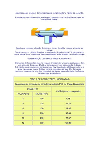 Algumas peças precisam de Ferragens para complementar a rigidez do conjunto.

A montagem das calhas começa pela peça chamada bocal de descida que deve ser
                            firmemente fixada:




  Depois que terminar a fixação de todos os bocais de saída, começa a instalar as
                                      calhas.
 Tomar sempre o cuidado de deixar um caimento de pelo menos 2% para garantir
que a poeira, terra e areia que forem depositadas serão lavadas na primeira chuva.

               DETERMINAÇÃO DOS CONDUTORES HORIZONTAIS:

Chamamos de horizontais mas na verdade precisam ter um certa declividade. Com
    um caimento de apenas 1% já se consegue um bom escoamento de água.
Entretanto, devemos sempre considerar que havrá partículas sólidas como terra e
    areia na água da chuva. Então o mínimo necessário será de 2%. Com esse
caimento, consegue-se uma boa velocidade da água e essa velocidade é suficiente
                          para carregar a areia junto.


                 TABELA DE CONDUTORES HORIZONTAIS

Capacidade de condução de condutores verticais PVC ou Chapa Galvanizada

              DIÂMETRO
                                                VAZÃO [litros por segundo]
  POLEGADAS             MILÍMETROS

         4                   100                            6,75

         5                   125                            12,25

         6                   150                            19,85

         8                   200                            42,84

        10                   250                            77,67

        12                   300                           126,50
 