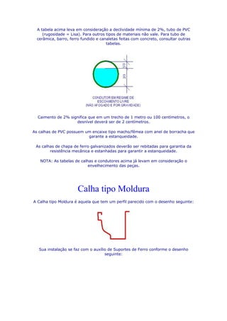 A tabela acima leva em consideração a declividade mínima de 2%, tubo de PVC
     (rugosidade = Lisa). Para outros tipos de materiais não vale. Para tubo de
  cerâmica, barro, ferro fundido e canaletas feitas com concreto, consultar outras
                                      tabelas.




  Caimento de 2% significa que em um trecho de 1 metro ou 100 centímetros, o
                    desnível deverá ser de 2 centímetros.

As calhas de PVC possuem um encaixe tipo macho/fêmea com anel de borracha que
                          garante a estanqueidade.

 As calhas de chapa de ferro galvanizados deverão ser rebitadas para garantia da
        resistência mecânica e estanhadas para garantir a estanqueidade.

   NOTA: As tabelas de calhas e condutores acima já levam em consideração o
                           envelhecimento das peças.




                       Calha tipo Moldura
A Calha tipo Moldura é aquela que tem um perfil parecido com o desenho seguinte:




   Sua instalação se faz com o auxílio de Suportes de Ferro conforme o desenho
                                     seguinte:
 