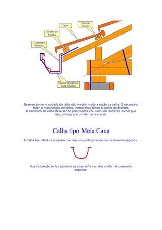 Deve-se tomar o cuidado da telha não invadir muito a seção da calha. É necessário
      fazer a manutenção periódica, removendo folhas e galhos de árvores.
 O caimento da calha deve ser de pelo menos 2%. Com um caimento menor que
                     isso, começa a acumular terra e areia.




                    Calha tipo Meia Cana
A Calha tipo Moldura é aquela que tem um perfil parecido com o desenho seguinte:




    Sua instalação se faz apoiando as abas sofre sarrafos conforme o desenho
                                    seguinte:
 