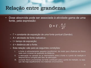 • Dose absorvida pode ser associada à atividade gama de uma
fonte, pela expressão:
– Γ = constante de exposição de uma fonte pontual (Gamão);
– A = atividade da fonte radioativa;
– t = tempo de exposição;
– d = distância até a fonte.
– Esta relação vale para as seguintes condições:
I. a fonte é suficientemente pequena (puntiforme), de modo que a fluência de fótons
varie com o inverso do quadrado da distância;
II. a atenuação na camada de ar intermediária entre a fonte e o ponto de medição é
desprezível ou corrigida pelo fator de atenuação;
III. somente fótons provenientes da fonte contribuem para o ponto de medição, ou seja,
que não haja espalhamento nos materiais circunvizinhos.
11
Relação entre grandezas
D =  .
𝐴 . 𝑡
𝑑2
 