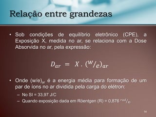 • Sob condições de equilíbrio eletrônico (CPE), a
Exposição X, medida no ar, se relaciona com a Dose
Absorvida no ar, pela expressão:
• Onde (w/e)ar é a energia média para formação de um
par de íons no ar dividida pela carga do elétron:
– No SI = 33,97 J/C
– Quando exposição dada em Röentgen (R) = 0,876 𝑟𝑎𝑑
𝑅.
14
Relação entre grandezas
𝐷 𝑎𝑟 = 𝑋 . 𝑤
𝑒 𝑎𝑟
 