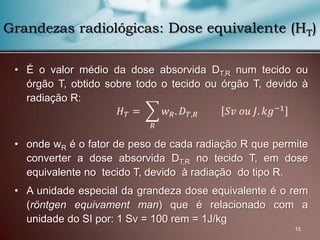 • É o valor médio da dose absorvida DT,R num tecido ou
órgão T, obtido sobre todo o tecido ou órgão T, devido à
radiação R:
• onde wR é o fator de peso de cada radiação R que permite
converter a dose absorvida DT,R no tecido T, em dose
equivalente no tecido T, devido à radiação do tipo R.
• A unidade especial da grandeza dose equivalente é o rem
(röntgen equivament man) que é relacionado com a
unidade do SI por: 1 Sv = 100 rem = 1J/kg
15
Grandezas radiológicas: Dose equivalente (HT)
𝐻 𝑇 = 𝑤 𝑅. 𝐷 𝑇,𝑅
𝑅
𝑆𝑣 𝑜𝑢 𝐽. 𝑘𝑔−1
 