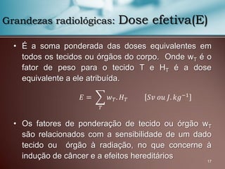 • É a soma ponderada das doses equivalentes em
todos os tecidos ou órgãos do corpo. Onde wT é o
fator de peso para o tecido T e HT é a dose
equivalente a ele atribuída.
• Os fatores de ponderação de tecido ou órgão wT
são relacionados com a sensibilidade de um dado
tecido ou órgão à radiação, no que concerne à
indução de câncer e a efeitos hereditários
17
Grandezas radiológicas: Dose efetiva(E)
𝐸 = 𝑤 𝑇. 𝐻 𝑇 𝑆𝑣 𝑜𝑢 𝐽. 𝑘𝑔−1
𝑇
 