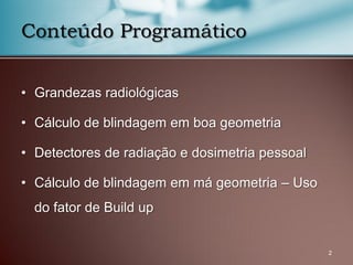 Conteúdo Programático
• Grandezas radiológicas
• Cálculo de blindagem em boa geometria
• Detectores de radiação e dosimetria pessoal
• Cálculo de blindagem em má geometria – Uso
do fator de Build up
2
 