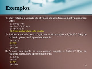 1) Com relação a unidade de atividade de uma fonte radioativa, podemos
dizer:
(a) 37GBq = 1Ci
(b) 1Ci = 3,7x1010 d.p.s
(c) 1Bq = 1 d.p.s
(d) Todas as alternativas estão corretas
2) A dose absorvida de um órgão ou tecido exposto a 2,58x10-2 C/kg de
radiação gama, será aproximadamente:
(a) 0,01Gy
(b) 1Gy
(c) 1Sv
(d) 100R
3) A dose equivalente de uma pessoa exposta a 2,58x10-2 C/kg de
radiação gama, será aproximadamente:
(a) 0,01Gy
(b) 1Gy
(c) 1Sv
(d) 100R
20
Exemplos
 