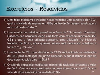 1) Uma fonte radioativa apresenta neste momento uma atividade de 42 Ci,
qual a atividade da mesma em GBq dentro de 04 meses, sendo que a
meia vida é de 40 dias?
2) Uma equipe de trabalho operará uma fonte de 192Ir durante 16 meses.
Sabendo que o trabalho exige uma fonte com atividade mínima de 455
GBq e que a fonte utilizada apresenta uma atividade (no início do
trabalho) de 80 Ci, após quantos meses será necessário substituir a
fonte ? (T1/2 = 74,4 dias)
3) Uma fonte de 192Ir com atividade de 24 Ci será utilizada na realização
de END para a aferição de juntas soldadas. A que distância a taxa de
dose será reduzida para 1mSv/h?
4) O valor de exposição medida por monitor de radiação apresenta o valor
de 5mR. Qual o valor aproximado da dose absorvida em rad? Qual o
valor da dose absorvida na unidade do SI? 21
Exercícios - Resolvidos
 