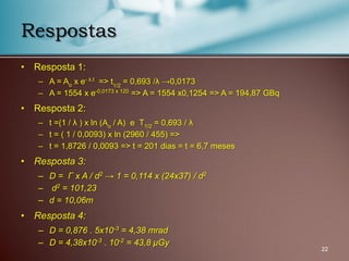 • Resposta 1:
– A = Ao x e- λ.t => t1/2
= 0,693 /λ →0,0173
– A = 1554 x e-0,0173 x 120 => A = 1554 x0,1254 => A = 194,87 GBq
• Resposta 2:
– t =(1 / λ ) x ln (Ao / A) e T1/2 = 0,693 / λ
– t = ( 1 / 0,0093) x ln (2960 / 455) =>
– t = 1,8726 / 0,0093 => t = 201 dias = t = 6,7 meses
• Resposta 3:
– D = Γ x A / d2
→ 1 = 0,114 x (24x37) / d2
– d2
= 101,23
– d = 10,06m
• Resposta 4:
– D = 0,876 . 5x10-3
= 4,38 mrad
– D = 4,38x10-3
. 10-2
= 43,8 μGy
22
Respostas
 