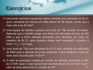 1) Uma fonte radioativa apresenta neste momento uma atividade de 52 Ci,
qual a atividade da mesma em GBq dentro de 08 meses, sendo que a
meia vida é de 40 dias?
2) Uma equipe de trabalho operará uma fonte de 75Se durante 16 meses.
Sabendo que o trabalho exige uma fonte com atividade mínima de 455
GBq e que a fonte utilizada apresenta uma atividade (no início do
trabalho) de 80 Ci, após quantos meses será necessário substituir a
fonte ? (T1/2 = 119,78 dias)
3) Uma fonte de 75Se com atividade de 24 Ci será utilizada na realização
de END para a aferição de juntas soldadas. A que distância a taxa de
dose será reduzida para 1mSv/h?
4) O valor de exposição medida por monitor de radiação apresenta o valor
de 3,7mR. Qual o valor aproximado da dose absorvida em rad? Qual o
valor da dose absorvida na unidade do SI? 23
Exercícios
 
