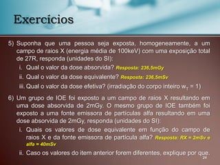 5) Suponha que uma pessoa seja exposta, homogeneamente, a um
campo de raios X (energia média de 100keV) com uma exposição total
de 27R, responda (unidades do SI):
i. Qual o valor da dose absorvida? Resposta: 236,5mGy
ii. Qual o valor da dose equivalente? Resposta: 236,5mSv
iii. Qual o valor da dose efetiva? (irradiação do corpo inteiro wT = 1)
6) Um grupo de IOE foi exposto a um campo de raios X resultando em
uma dose absorvida de 2mGy. O mesmo grupo de IOE também foi
exposto a uma fonte emissora de partículas alfa resultando em uma
dose absorvida de 2mGy, responda (unidades do SI):
i. Quais os valores de dose equivalente em função do campo de
raios X e da fonte emissora de partícula alfa? Resposta: RX = 2mSv e
alfa = 40mSv
ii. Caso os valores do item anterior forem diferentes, explique por que.
24
Exercícios
 