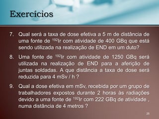 7. Qual será a taxa de dose efetiva a 5 m de distância de
uma fonte de 192Ir com atividade de 400 GBq que está
sendo utilizada na realização de END em um duto?
8. Uma fonte de 192Ir com atividade de 1250 GBq será
utilizada na realização de END para a aferição de
juntas soldadas. A que distância a taxa de dose será
reduzida para 4 mSv / h ?
9. Qual a dose efetiva em mSv, recebida por um grupo de
trabalhadores expostos durante 2 horas às radiações
devido a uma fonte de 192Ir com 222 GBq de atividade ,
numa distância de 4 metros ?
25
Exercícios
 