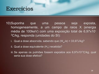 10)Suponha que uma pessoa seja exposta,
homogeneamente, a um campo de raios X (energia
média de 100keV) com uma exposição total de 6,97x10-
3C/kg, responda (unidades do SI):
i. Qual a dose absorvida, sabendo que (War/e) = 33,97J/kg?
ii. Qual a dose equivalente (HT) recebida?
iii. Se apenas os pulmões fossem expostos aos 6,97x10-3C/kg, qual
seria sua dose efetiva?
26
Exercícios
 