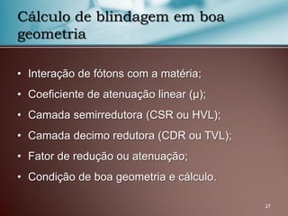 • Interação de fótons com a matéria;
• Coeficiente de atenuação linear (µ);
• Camada semirredutora (CSR ou HVL);
• Camada decimo redutora (CDR ou TVL);
• Fator de redução ou atenuação;
• Condição de boa geometria e cálculo.
27
Cálculo de blindagem em boa
geometria
 