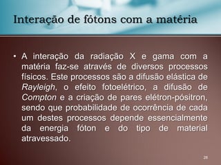 • A interação da radiação X e gama com a
matéria faz-se através de diversos processos
físicos. Este processos são a difusão elástica de
Rayleigh, o efeito fotoelétrico, a difusão de
Compton e a criação de pares elétron-pósitron,
sendo que probabilidade de ocorrência de cada
um destes processos depende essencialmente
da energia fóton e do tipo de material
atravessado.
28
Interação de fótons com a matéria
 