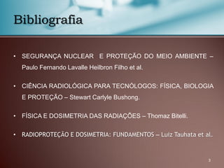 • SEGURANÇA NUCLEAR E PROTEÇÃO DO MEIO AMBIENTE –
Paulo Fernando Lavalle Heilbron Filho et al.
• CIÊNCIA RADIOLÓGICA PARA TECNÓLOGOS: FÍSICA, BIOLOGIA
E PROTEÇÃO – Stewart Carlyle Bushong.
• FÍSICA E DOSIMETRIA DAS RADIAÇÕES – Thomaz Bitelli.
• RADIOPROTEÇÃO E DOSIMETRIA: FUNDAMENTOS – Luiz Tauhata et al.
Bibliografia
3
 