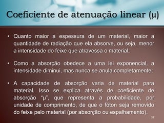 • Quanto maior a espessura de um material, maior a
quantidade de radiação que ela absorve, ou seja, menor
a intensidade do feixe que atravessa o material;
• Como a absorção obedece a uma lei exponencial, a
intensidade diminui, mas nunca se anula completamente;
• A capacidade de absorção varia de material para
material. Isso se explica através de coeficiente de
absorção “μ”, que representa a probabilidade, por
unidade de comprimento, de que o fóton seja removido
do feixe pelo material (por absorção ou espalhamento).
31
Coeficiente de atenuação linear (µ)
 