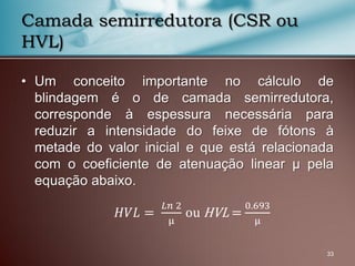• Um conceito importante no cálculo de
blindagem é o de camada semirredutora,
corresponde à espessura necessária para
reduzir a intensidade do feixe de fótons à
metade do valor inicial e que está relacionada
com o coeficiente de atenuação linear μ pela
equação abaixo.
33
Camada semirredutora (CSR ou
HVL)
𝐻𝑉𝐿 =
𝐿𝑛 2
μ
ou HVL =
0.693
μ
 