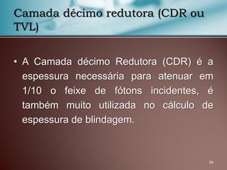 • A Camada décimo Redutora (CDR) é a
espessura necessária para atenuar em
1/10 o feixe de fótons incidentes, é
também muito utilizada no cálculo de
espessura de blindagem.
34
Camada décimo redutora (CDR ou
TVL)
 