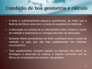 • A fonte é suficientemente pequena (puntiforme), de modo que a
fluência de fótons varie com o inverso do quadrado da distância;
• A atenuação na camada de ar intermediária entre a fonte e o ponto
de medição é desprezível ou corrigida pelo fator de atenuação;
• Somente fótons provenientes da fonte contribuem para o ponto de
medição, ou seja, que não haja espalhamento nos materiais
circunvizinhos;
• Todo espalhamento Compton gerado na interação dos fótons na
blindagem é absorvida na mesma, o mesmo ocorrendo com os
fótons por aniquilação que possam ser gerados.
37
Condição de boa geometria e cálculo
 