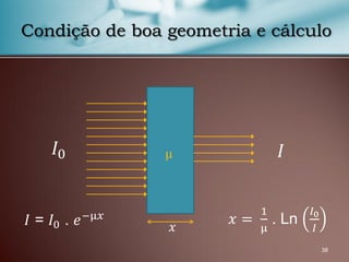 38
Condição de boa geometria e cálculo
𝐼0 𝐼
𝑥
μ
𝐼 = 𝐼0 . 𝑒−μ𝑥 𝑥 =
1
μ
. Ln
𝐼0
𝐼
 
