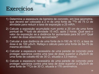 1) Determine a espessura da barreira de concreto, em boa geometria,
que deverá ser colocada a 2 m de uma fonte de 192Ir de 75 Ci de
atividade para reduzir a taxa de exposição a 25 mR/h.
2) Calcule a exposição acumulada num ponto a 20 cm de uma fonte
pontual de 131Iodo de atividade 15 mCi, após 2 horas. Qual será o
valor da exposição se a distância for aumentada para 50 cm? Qual
o valor de dose absorvida aproximada?
3) Calcular a que distância de uma fonte de Ir-192 de 10 Ci, a taxa de
dose é de 100 μSv/h. Refaça o cálculo para uma fonte de Se-75 de
mesma atividade.
4) Calcular a espessura necessária de uma parede de concreto para
proteger operários contra uma taxa de dose superior a 25μSv/h de
uma fonte de cobalto-60 de 30 Ci, situada a 3,5 metros.
5) Calcule a espessura necessária de uma parede de concreto para
proteger operários contra uma taxa de dose superior a 25μSv/h de
uma fonte de 137Cs de 30 Ci, situada a 176 centímetros.
39
Exercícios
 