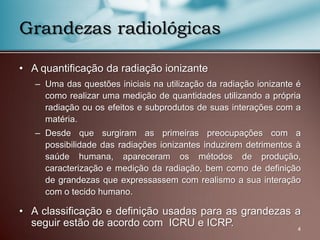 • A quantificação da radiação ionizante
– Uma das questões iniciais na utilização da radiação ionizante é
como realizar uma medição de quantidades utilizando a própria
radiação ou os efeitos e subprodutos de suas interações com a
matéria.
– Desde que surgiram as primeiras preocupações com a
possibilidade das radiações ionizantes induzirem detrimentos à
saúde humana, apareceram os métodos de produção,
caracterização e medição da radiação, bem como de definição
de grandezas que expressassem com realismo a sua interação
com o tecido humano.
• A classificação e definição usadas para as grandezas a
seguir estão de acordo com ICRU e ICRP.
Grandezas radiológicas
4
 