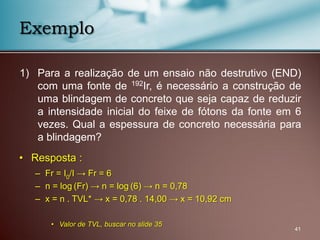 1) Para a realização de um ensaio não destrutivo (END)
com uma fonte de 192Ir, é necessário a construção de
uma blindagem de concreto que seja capaz de reduzir
a intensidade inicial do feixe de fótons da fonte em 6
vezes. Qual a espessura de concreto necessária para
a blindagem?
41
Exemplo
• Resposta :
– Fr = I0/I → Fr = 6
– n = log (Fr) → n = log (6) → n = 0,78
– x = n . TVL* → x = 0,78 . 14,00 → x = 10,92 cm
• Valor de TVL, buscar no slide 35
 