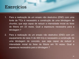 42
Exercícios
1. Para a realização de um ensaio não destrutivo (END) com uma
fonte de 60Co é necessário a construção de uma blindagem de
chumbo, que seja capaz de reduzir a intensidade inicial do feixe
de fótons em 23 vezes. Qual a espessura necessária para a
blindagem ?
2. Para a realização de um ensaio não destrutivo (END) com um
equipamento de raios X de 400 kVp é necessário a construção de
uma blindagem de concreto, que seja capaz de reduzir a
intensidade inicial do feixe de fótons em 16 vezes. Qual a
espessura necessária para a blindagem ?
 