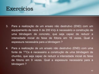 43
Exercícios
3. Para a realização de um ensaio não destrutivo (END) com um
equipamento de raios X de 200 kVp é necessário a construção de
uma blindagem de concreto, que seja capaz de reduzir a
intensidade inicial do feixe de fótons em 16 vezes. Qual a
espessura necessária para a blindagem ?
4. Para a realização de um ensaio não destrutivo (END) com uma
fonte de 137Cs é necessário a construção de uma blindagem de
chumbo, que seja capaz de reduzir a intensidade inicial do feixe
de fótons em 9 vezes. Qual a espessura necessária para a
blindagem ?
 
