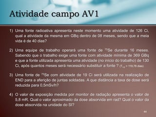 1) Uma fonte radioativa apresenta neste momento uma atividade de 126 Ci,
qual a atividade da mesma em GBq dentro de 08 meses, sendo que a meia
vida é de 40 dias?
2) Uma equipe de trabalho operará uma fonte de 75Se durante 16 meses.
Sabendo que o trabalho exige uma fonte com atividade mínima de 369 GBq
e que a fonte utilizada apresenta uma atividade (no início do trabalho) de 130
Ci, após quantos meses será necessário substituir a fonte ? (T1/2 = 119,78 dias)
3) Uma fonte de 75Se com atividade de 19 Ci será utilizada na realização de
END para a aferição de juntas soldadas. A que distância a taxa de dose será
reduzida para 0,5mSv/h?
4) O valor de exposição medida por monitor de radiação apresenta o valor de
5,8 mR. Qual o valor aproximado da dose absorvida em rad? Qual o valor da
dose absorvida na unidade do SI?
44
Atividade campo AV1
 