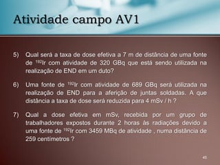 5) Qual será a taxa de dose efetiva a 7 m de distância de uma fonte
de 192Ir com atividade de 320 GBq que está sendo utilizada na
realização de END em um duto?
6) Uma fonte de 192Ir com atividade de 689 GBq será utilizada na
realização de END para a aferição de juntas soldadas. A que
distância a taxa de dose será reduzida para 4 mSv / h ?
7) Qual a dose efetiva em mSv, recebida por um grupo de
trabalhadores expostos durante 2 horas às radiações devido a
uma fonte de 192Ir com 3459 MBq de atividade , numa distância de
259 centímetros ?
45
Atividade campo AV1
 