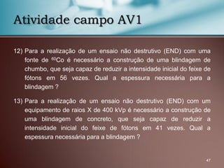 12) Para a realização de um ensaio não destrutivo (END) com uma
fonte de 60Co é necessário a construção de uma blindagem de
chumbo, que seja capaz de reduzir a intensidade inicial do feixe de
fótons em 56 vezes. Qual a espessura necessária para a
blindagem ?
13) Para a realização de um ensaio não destrutivo (END) com um
equipamento de raios X de 400 kVp é necessário a construção de
uma blindagem de concreto, que seja capaz de reduzir a
intensidade inicial do feixe de fótons em 41 vezes. Qual a
espessura necessária para a blindagem ?
47
Atividade campo AV1
 
