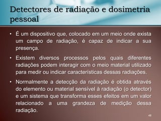 • É um dispositivo que, colocado em um meio onde exista
um campo de radiação, é capaz de indicar a sua
presença.
• Existem diversos processos pelos quais diferentes
radiações podem interagir com o meio material utilizado
para medir ou indicar características dessas radiações.
• Normalmente a detecção da radiação é obtida através
do elemento ou material sensível à radiação (o detector)
e um sistema que transforma esses efeitos em um valor
relacionado a uma grandeza de medição dessa
radiação.
48
Detectores de radiação e dosimetria
pessoal
 