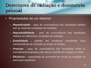 • Propriedades de um detector
– Repetitividade – grau de concordância dos resultados obtidos
sob as mesmas condições de medição;
– Reprodutibilidade - grau de concordância dos resultados
obtidos em diferentes condições de medição;
– Estabilidade – aptidão em conservar constantes suas
características de medição ao longo do tempo;
– Precisão - grau de concordância dos resultados entre si,
normalmente expresso pelo desvio padrão em relação a média
– Eficiência – capacidade de converter em sinais de medição os
estímulos recebidos.
49
Detectores de radiação e dosimetria
pessoal
 