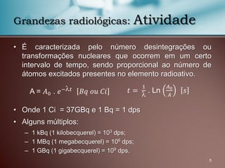 • É caracterizada pelo número desintegrações ou
transformações nucleares que ocorrem em um certo
intervalo de tempo, sendo proporcional ao número de
átomos excitados presentes no elemento radioativo.
• Onde 1 Ci = 37GBq e 1 Bq = 1 dps
• Alguns múltiplos:
– 1 kBq (1 kilobecquerel) = 103 dps;
– 1 MBq (1 megabecquerel) = 106 dps;
– 1 GBq (1 gigabecquerel) = 109 dps.
Grandezas radiológicas: Atividade
A = 𝐴0 . 𝑒− 𝑡 𝐵𝑞 𝑜𝑢 𝐶𝑖 𝑡 =
1

. Ln
𝐴0
𝐴
𝑠
5
 
