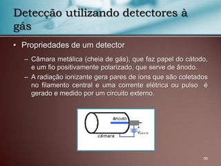 • Propriedades de um detector
– Câmara metálica (cheia de gás), que faz papel do cátodo,
e um fio positivamente polarizado, que serve de ânodo.
– A radiação ionizante gera pares de íons que são coletados
no filamento central e uma corrente elétrica ou pulso é
gerado e medido por um circuito externo.
50
Detecção utilizando detectores à
gás
 