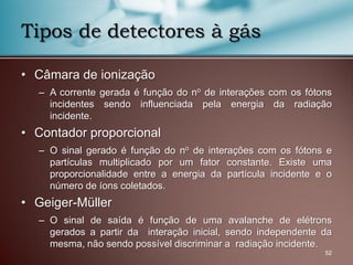 • Câmara de ionização
– A corrente gerada é função do no de interações com os fótons
incidentes sendo influenciada pela energia da radiação
incidente.
• Contador proporcional
– O sinal gerado é função do no de interações com os fótons e
partículas multiplicado por um fator constante. Existe uma
proporcionalidade entre a energia da partícula incidente e o
número de íons coletados.
• Geiger-Müller
– O sinal de saída é função de uma avalanche de elétrons
gerados a partir da interação inicial, sendo independente da
mesma, não sendo possível discriminar a radiação incidente.
52
Tipos de detectores à gás
 