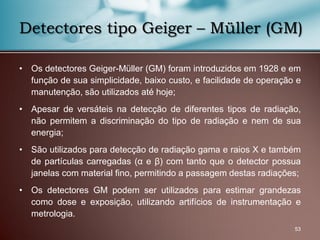 • Os detectores Geiger-Müller (GM) foram introduzidos em 1928 e em
função de sua simplicidade, baixo custo, e facilidade de operação e
manutenção, são utilizados até hoje;
• Apesar de versáteis na detecção de diferentes tipos de radiação,
não permitem a discriminação do tipo de radiação e nem de sua
energia;
• São utilizados para detecção de radiação gama e raios X e também
de partículas carregadas (α e β) com tanto que o detector possua
janelas com material fino, permitindo a passagem destas radiações;
• Os detectores GM podem ser utilizados para estimar grandezas
como dose e exposição, utilizando artifícios de instrumentação e
metrologia.
53
Detectores tipo Geiger – Müller (GM)
 