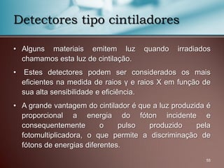 • Alguns materiais emitem luz quando irradiados
chamamos esta luz de cintilação.
• Estes detectores podem ser considerados os mais
eficientes na medida de raios γ e raios X em função de
sua alta sensibilidade e eficiência.
• A grande vantagem do cintilador é que a luz produzida é
proporcional a energia do fóton incidente e
consequentemente o pulso produzido pela
fotomultiplicadora, o que permite a discriminação de
fótons de energias diferentes.
55
Detectores tipo cintiladores
 