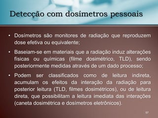 • Dosímetros são monitores de radiação que reproduzem
dose efetiva ou equivalente;
• Baseiam-se em materiais que a radiação induz alterações
físicas ou químicas (filme dosimétrico, TLD), sendo
posteriormente medidas através de um dado processo;
• Podem ser classificados como de leitura indireta,
acumulam os efeitos da interação da radiação para
posterior leitura (TLD, filmes dosimétricos), ou de leitura
direta, que possibilitam a leitura imediata das interações
(caneta dosimétrica e dosímetros eletrônicos).
57
Detecção com dosímetros pessoais
 