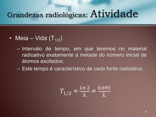 • Meia – Vida (T1/2)
– Intervalo de tempo, em que teremos no material
radioativo exatamente a metade do número inicial de
átomos excitados;
– Este tempo é característico de cada fonte radioativa.
6
Grandezas radiológicas: Atividade
𝑇1/2 =
𝐿𝑛 2

=
0,693

 