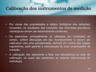 • Por causa das propriedades e efeitos biológicos das radiações
ionizantes, os resultados das medições das chamadas grandezas
radiológicas devem ser extremamente confiáveis;
• Os detectores, principalmente os utilizados em condições de
campo, sofrem alterações em seu funcionamento e devem ser
calibrados com uma periodicidade, definida em norma dos órgãos
reguladores, para garantir a manutenção de suas propriedades de
medição;
• A calibração dos detectores é feita nos laboratórios da rede de
calibração, os quais são rastreados ao sistema internacional de
metrologia.
60
Calibração dos instrumentos de medição
 