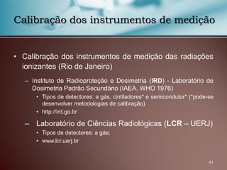 • Calibração dos instrumentos de medição das radiações
ionizantes (Rio de Janeiro)
– Instituto de Radioproteção e Dosimetria (IRD) - Laboratório de
Dosimetria Padrão Secundário (IAEA, WHO 1976)
• Tipos de detectores: a gás, cintiladores* e semicondutor* (*pode-se
desenvolver metodologias de calibração)
• http://ird.go.br
– Laboratório de Ciências Radiológicas (LCR – UERJ)
• Tipos de detectores: a gás;
• www.lcr.uerj.br
61
Calibração dos instrumentos de medição
 