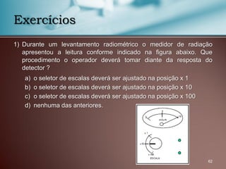 1) Durante um levantamento radiométrico o medidor de radiação
apresentou a leitura conforme indicado na figura abaixo. Que
procedimento o operador deverá tomar diante da resposta do
detector ?
a) o seletor de escalas deverá ser ajustado na posição x 1
b) o seletor de escalas deverá ser ajustado na posição x 10
c) o seletor de escalas deverá ser ajustado na posição x 100
d) nenhuma das anteriores.
62
Exercícios
 