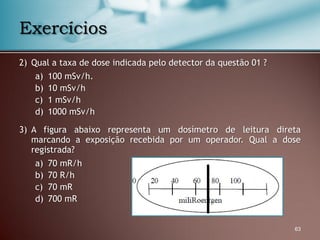 2) Qual a taxa de dose indicada pelo detector da questão 01 ?
a) 100 mSv/h.
b) 10 mSv/h
c) 1 mSv/h
d) 1000 mSv/h
3) A figura abaixo representa um dosímetro de leitura direta
marcando a exposição recebida por um operador. Qual a dose
registrada?
a) 70 mR/h
b) 70 R/h
c) 70 mR
d) 700 mR
63
Exercícios
 