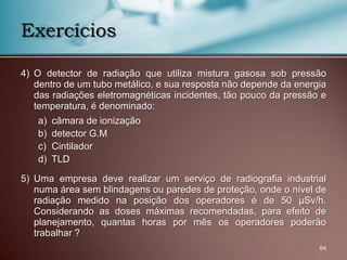 4) O detector de radiação que utiliza mistura gasosa sob pressão
dentro de um tubo metálico, e sua resposta não depende da energia
das radiações eletromagnéticas incidentes, tão pouco da pressão e
temperatura, é denominado:
a) câmara de ionização
b) detector G.M
c) Cintilador
d) TLD
5) Uma empresa deve realizar um serviço de radiografia industrial
numa área sem blindagens ou paredes de proteção, onde o nível de
radiação medido na posição dos operadores é de 50 µSv/h.
Considerando as doses máximas recomendadas, para efeito de
planejamento, quantas horas por mês os operadores poderão
trabalhar ?
64
Exercícios
 