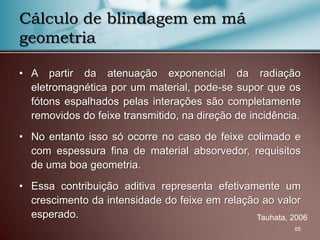• A partir da atenuação exponencial da radiação
eletromagnética por um material, pode-se supor que os
fótons espalhados pelas interações são completamente
removidos do feixe transmitido, na direção de incidência.
• No entanto isso só ocorre no caso de feixe colimado e
com espessura fina de material absorvedor, requisitos
de uma boa geometria.
• Essa contribuição aditiva representa efetivamente um
crescimento da intensidade do feixe em relação ao valor
esperado.
65
Cálculo de blindagem em má
geometria
Tauhata, 2006
 