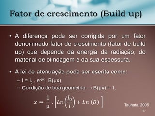 • A diferença pode ser corrigida por um fator
denominado fator de crescimento (fator de build
up) que depende da energia da radiação, do
material de blindagem e da sua espessura.
• A lei de atenuação pode ser escrita como:
– I = I0 . e-μx . B(μx)
– Condição de boa geometria → B(μx) = 1.
67
Fator de crescimento (Build up)
Tauhata, 2006
𝑥 =
1
μ
. 𝐿𝑛
𝐼0
𝐼
+ 𝐿𝑛 𝐵
 