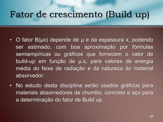 • O fator B(μx) depende de μ e da espessura x, podendo
ser estimado, com boa aproximação por fórmulas
semiempíricas ou gráficos que fornecem o valor de
build-up em função de μ.x, para valores de energia
média do feixe de radiação e da natureza do material
absorvedor.
• No estudo desta disciplina serão usados gráficos para
materiais absorvedores de chumbo, concreto e aço para
a determinação do fator de Build up.
68
Fator de crescimento (Build up)
 