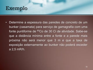 • Determine a espessura das paredes de concreto de um
bunker (casamata) para serviço de gamagrafia com uma
fonte puntiforme de 60Co de 30 Ci de atividade. Sabe-se
que a distância mínima entre a fonte e a parede mais
próxima não será menor que 3 m e que a taxa de
exposição externamente ao bunker não poderá exceder
a 2,5 mR/h.
72
Exemplo
 