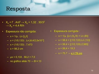 • X0 = Г . A/d2 → X0 = 1,32 . 30/32
→ X0 = 4,4 R/h
• Espessura não corrigida:
– x = 1/μ . Ln [I0/I]
– x = (1/0,133) . Ln [4,4/2,5x10-3
]
– x = (1/0,133) . 7,473
– x = 56,2 cm
– μx = 0,133 . 56,2 = 7,5
– no gráfico slide 70 → B ≈ 13
73
Resposta
• Espessura corrigida :
– x = 1/μ .[Ln (X0/X) + Ln (B)]
– x = 56,4 + [(1/0,133).Ln (13)]
– x = 56,4 + [(1/0,133).2,565]
– x = 56,4 + 19,3
– x = 75,7 → x ≈ 76 cm
 
